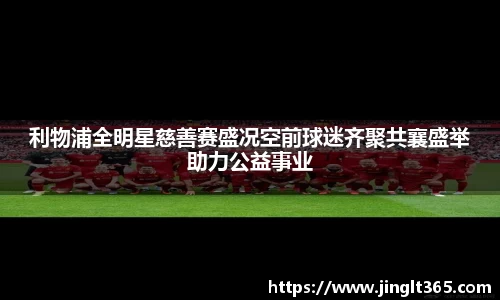 利物浦全明星慈善赛盛况空前球迷齐聚共襄盛举助力公益事业